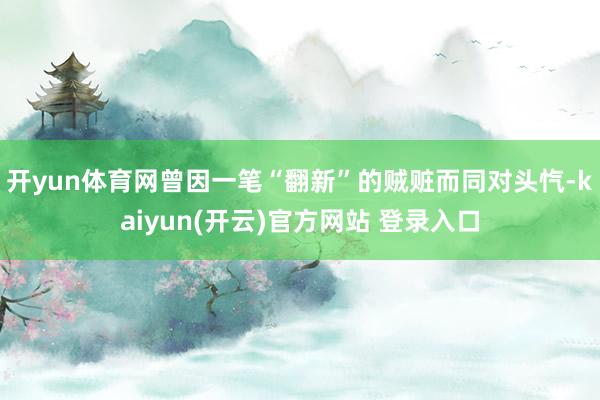   开yun体育网曾因一笔“翻新”的贼赃而同对头忾-kaiyun(开云)官方网站 登录入口