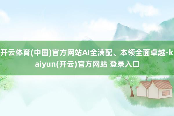   开云体育(中国)官方网站AI全满配、本领全面卓越-kaiyun(开云)官方网站 登录入口