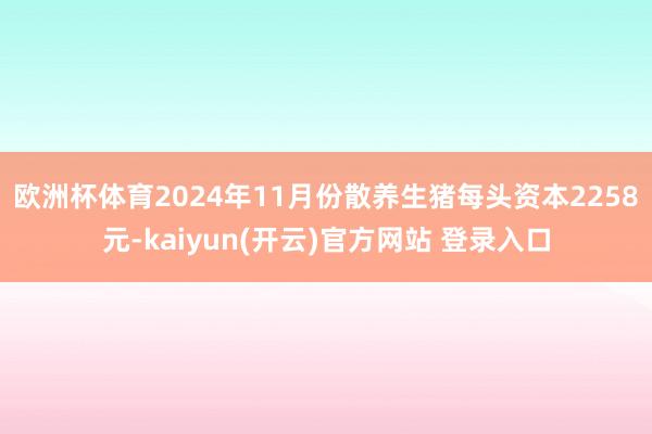   欧洲杯体育　　2024年11月份散养生猪每头资本2258元-kaiyun(开云)官方网站 登录入口