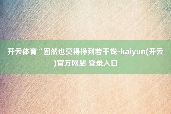   开云体育“固然也莫得挣到若干钱-kaiyun(开云)官方网站 登录入口
