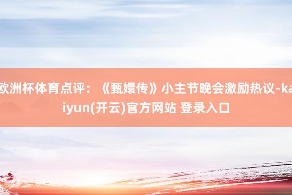   欧洲杯体育点评：《甄嬛传》小主节晚会激励热议-kaiyun(开云)官方网站 登录入口