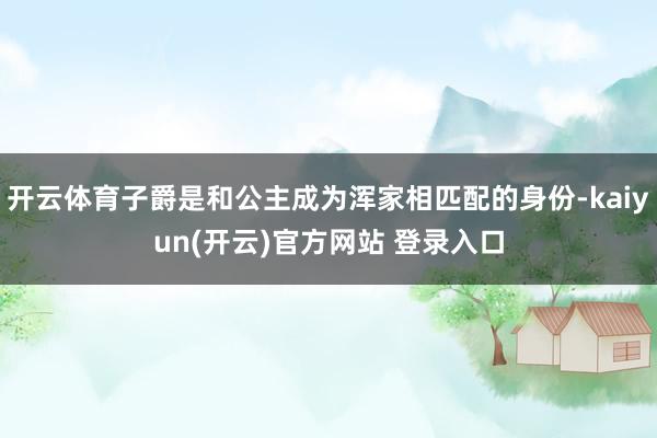   开云体育子爵是和公主成为浑家相匹配的身份-kaiyun(开云)官方网站 登录入口