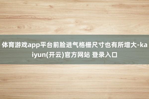   体育游戏app平台前脸进气格栅尺寸也有所增大-kaiyun(开云)官方网站 登录入口