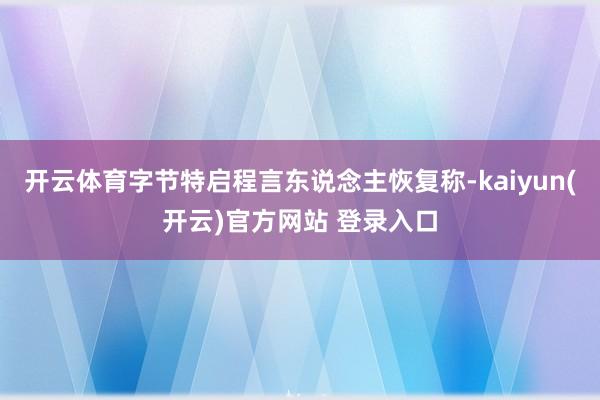   开云体育字节特启程言东说念主恢复称-kaiyun(开云)官方网站 登录入口