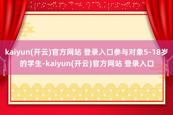   kaiyun(开云)官方网站 登录入口参与对象5-18岁的学生-kaiyun(开云)官方网站 登录入口