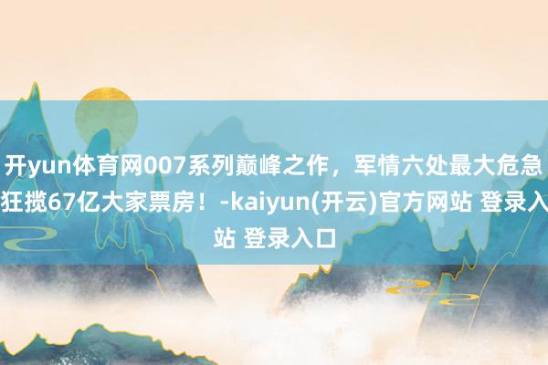   开yun体育网007系列巅峰之作，军情六处最大危急！狂揽67亿大家票房！-kaiyun(开云)官方网站 登录入口