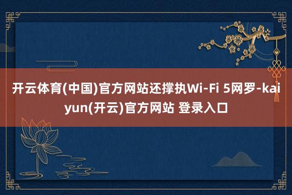   开云体育(中国)官方网站还撑执Wi-Fi 5网罗-kaiyun(开云)官方网站 登录入口