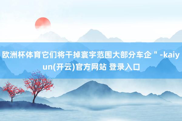   欧洲杯体育它们将干掉寰宇范围大部分车企＂-kaiyun(开云)官方网站 登录入口