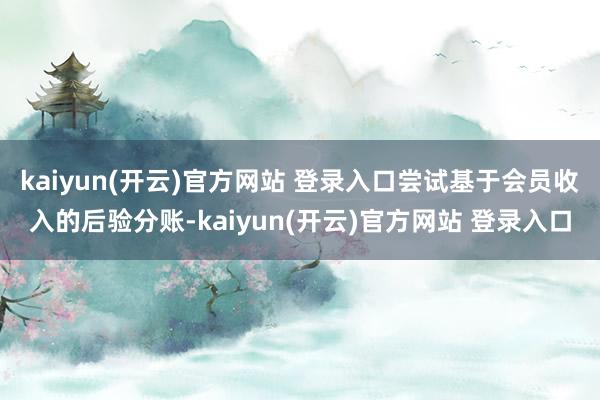   kaiyun(开云)官方网站 登录入口尝试基于会员收入的后验分账-kaiyun(开云)官方网站 登录入口