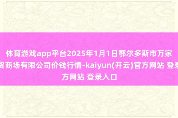   体育游戏app平台2025年1月1日鄂尔多斯市万家惠农贸商场有限公司价钱行情-kaiyun(开云)官方网站 登录入口