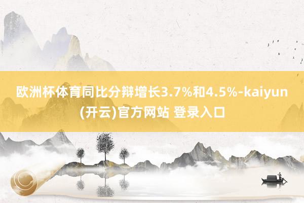  欧洲杯体育同比分辩增长3.7%和4.5%-kaiyun(开云)官方网站 登录入口