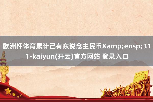   欧洲杯体育累计已有东说念主民币&ensp;311-kaiyun(开云)官方网站 登录入口