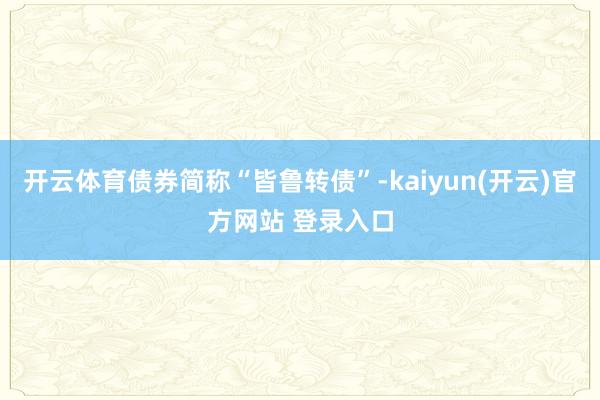   开云体育债券简称“皆鲁转债”-kaiyun(开云)官方网站 登录入口