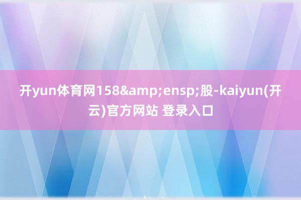   开yun体育网158&ensp;股-kaiyun(开云)官方网站 登录入口