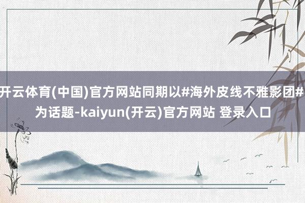   开云体育(中国)官方网站同期以#海外皮线不雅影团# 为话题-kaiyun(开云)官方网站 登录入口