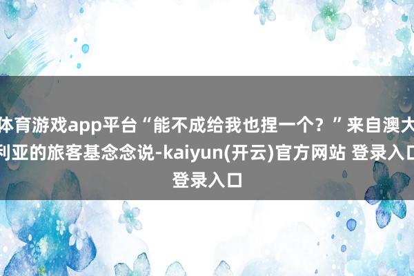   体育游戏app平台“能不成给我也捏一个？”来自澳大利亚的旅客基念念说-kaiyun(开云)官方网站 登录入口