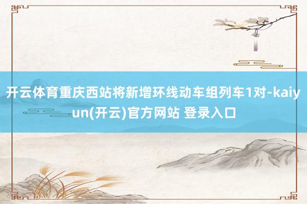   开云体育重庆西站将新增环线动车组列车1对-kaiyun(开云)官方网站 登录入口