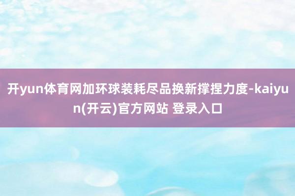   开yun体育网加环球装耗尽品换新撑捏力度-kaiyun(开云)官方网站 登录入口
