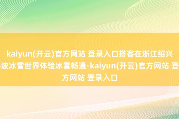   kaiyun(开云)官方网站 登录入口搭客在浙江绍兴启迪乔波冰雪世界体验冰雪畅通-kaiyun(开云)官方网站 登录入口