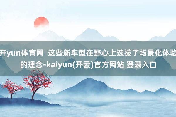   开yun体育网  这些新车型在野心上选拔了场景化体验的理念-kaiyun(开云)官方网站 登录入口