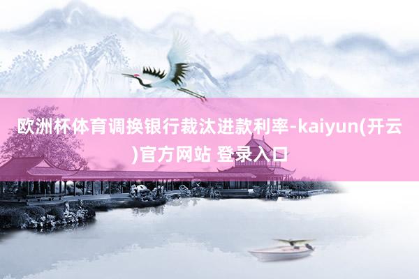   欧洲杯体育调换银行裁汰进款利率-kaiyun(开云)官方网站 登录入口