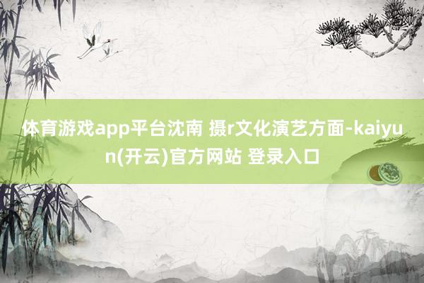  体育游戏app平台沈南 摄r　　文化演艺方面-kaiyun(开云)官方网站 登录入口