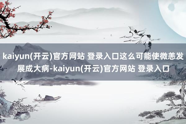   kaiyun(开云)官方网站 登录入口这么可能使微恙发展成大病-kaiyun(开云)官方网站 登录入口