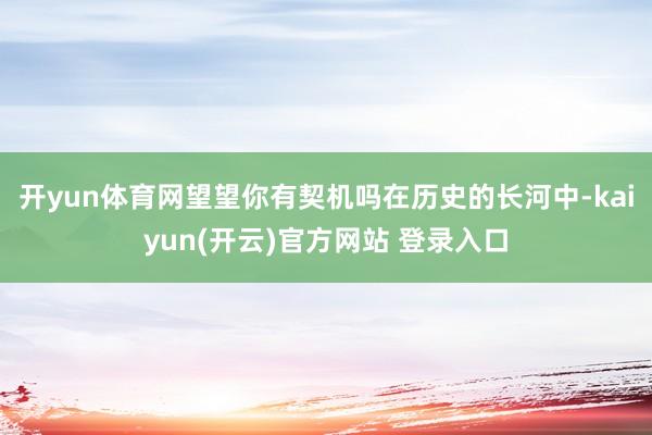   开yun体育网望望你有契机吗在历史的长河中-kaiyun(开云)官方网站 登录入口