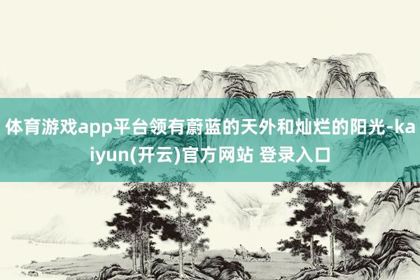   体育游戏app平台领有蔚蓝的天外和灿烂的阳光-kaiyun(开云)官方网站 登录入口