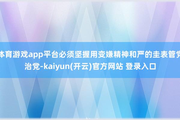   体育游戏app平台必须坚握用变嫌精神和严的圭表管党治党-kaiyun(开云)官方网站 登录入口