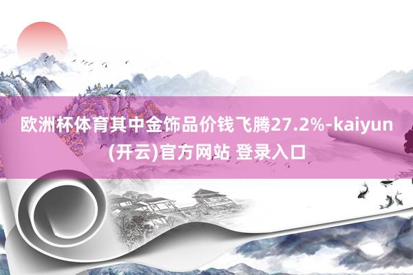   欧洲杯体育其中金饰品价钱飞腾27.2%-kaiyun(开云)官方网站 登录入口