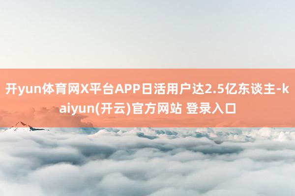   开yun体育网X平台APP日活用户达2.5亿东谈主-kaiyun(开云)官方网站 登录入口