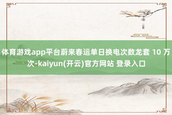   体育游戏app平台蔚来春运单日换电次数龙套 10 万次-kaiyun(开云)官方网站 登录入口