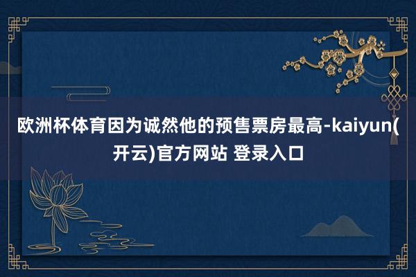   欧洲杯体育因为诚然他的预售票房最高-kaiyun(开云)官方网站 登录入口