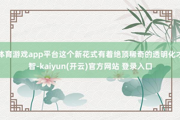   体育游戏app平台这个新花式有着绝顶稀奇的透明化才智-kaiyun(开云)官方网站 登录入口