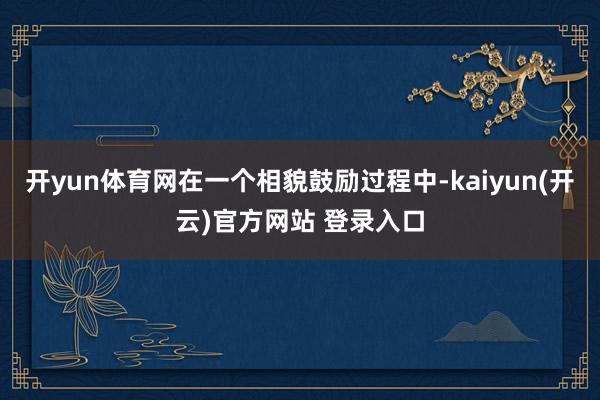   开yun体育网在一个相貌鼓励过程中-kaiyun(开云)官方网站 登录入口
