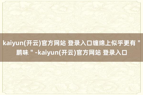   kaiyun(开云)官方网站 登录入口缠绵上似乎更有＂鹏味＂-kaiyun(开云)官方网站 登录入口
