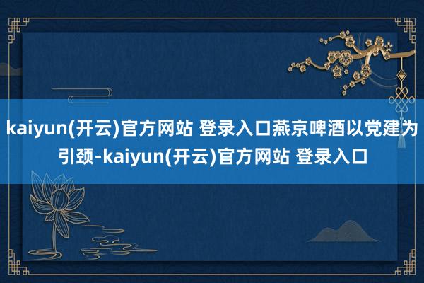   kaiyun(开云)官方网站 登录入口燕京啤酒以党建为引颈-kaiyun(开云)官方网站 登录入口