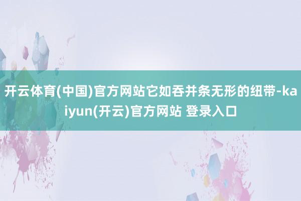   开云体育(中国)官方网站它如吞并条无形的纽带-kaiyun(开云)官方网站 登录入口