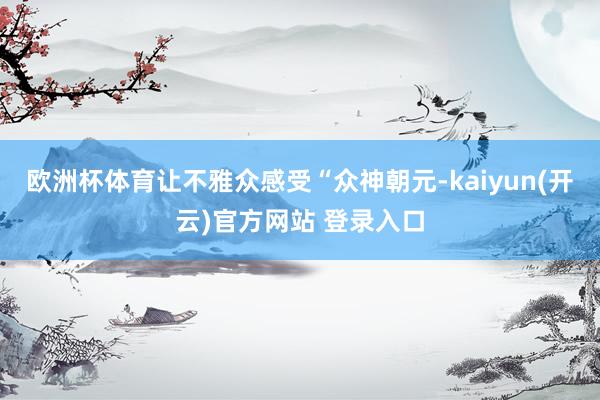   欧洲杯体育让不雅众感受“众神朝元-kaiyun(开云)官方网站 登录入口