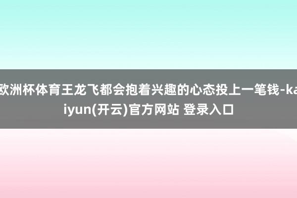   欧洲杯体育王龙飞都会抱着兴趣的心态投上一笔钱-kaiyun(开云)官方网站 登录入口