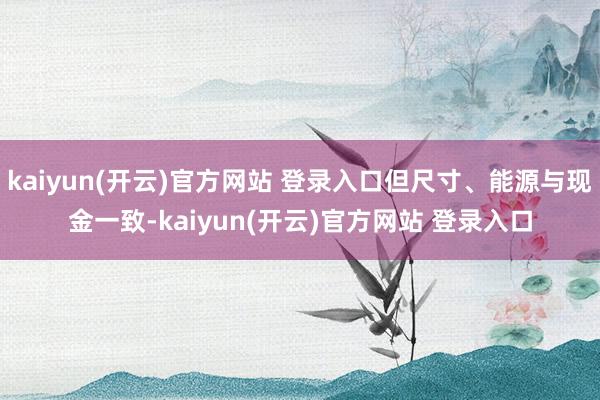   kaiyun(开云)官方网站 登录入口但尺寸、能源与现金一致-kaiyun(开云)官方网站 登录入口
