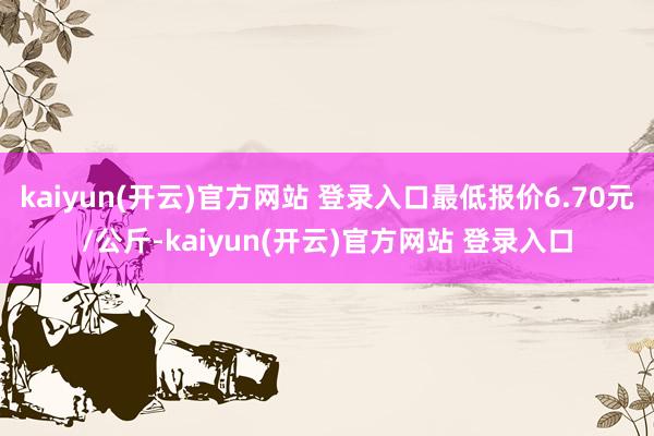   kaiyun(开云)官方网站 登录入口最低报价6.70元/公斤-kaiyun(开云)官方网站 登录入口