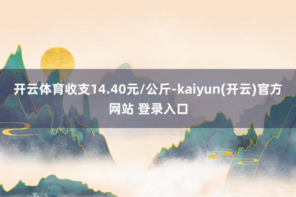   开云体育收支14.40元/公斤-kaiyun(开云)官方网站 登录入口