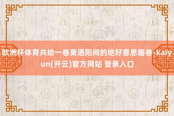   欧洲杯体育共绘一卷萧洒阳间的绝好意思画卷-kaiyun(开云)官方网站 登录入口