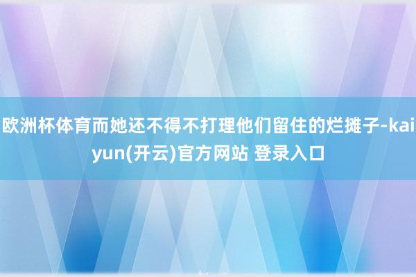   欧洲杯体育而她还不得不打理他们留住的烂摊子-kaiyun(开云)官方网站 登录入口