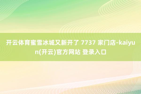   开云体育蜜雪冰城又新开了 7737 家门店-kaiyun(开云)官方网站 登录入口