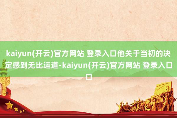   kaiyun(开云)官方网站 登录入口他关于当初的决定感到无比运道-kaiyun(开云)官方网站 登录入口