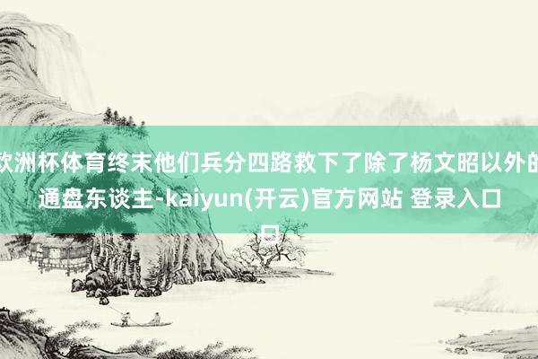   欧洲杯体育终末他们兵分四路救下了除了杨文昭以外的通盘东谈主-kaiyun(开云)官方网站 登录入口