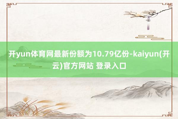   开yun体育网最新份额为10.79亿份-kaiyun(开云)官方网站 登录入口